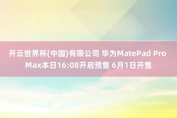 开云世界杯(中国)有限公司 华为MatePad Pro Max本日16:08开启预售 6月1日开售