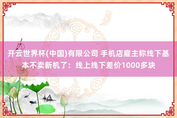 开云世界杯(中国)有限公司 手机店雇主称线下基本不卖新机了:线上线下差价1000多块