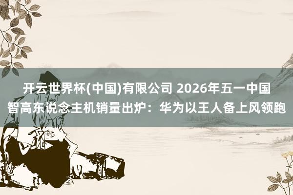 开云世界杯(中国)有限公司 2026年五一中国智高东说念主机销量出炉:华为以王人备上风领跑