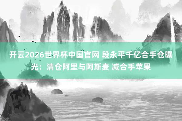 开云2026世界杯中国官网 段永平千亿合手仓曝光：清仓阿里与阿斯麦 减合手苹果