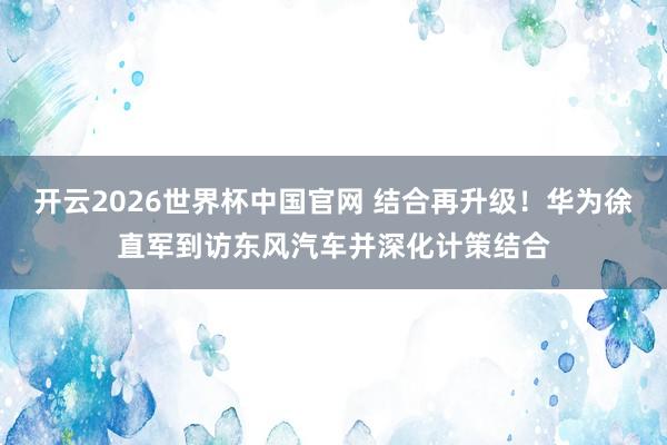 开云2026世界杯中国官网 结合再升级!华为徐直军到访东风汽车并深化计策结合