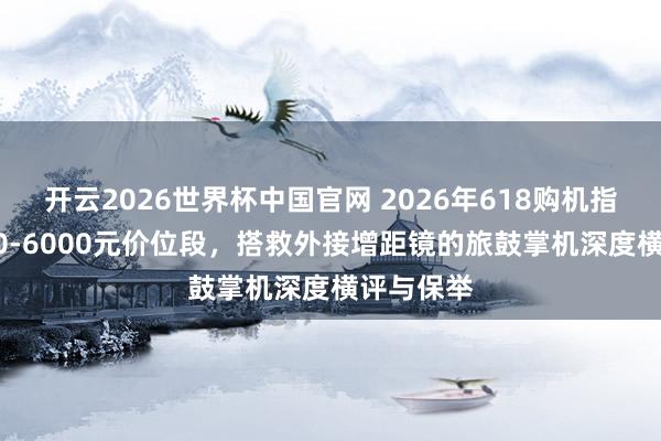 开云2026世界杯中国官网 2026年618购机指南:5000-6000元价位段,搭救外接增距镜的旅鼓掌机深度横评与保举