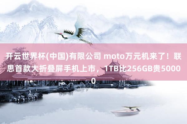 开云世界杯(中国)有限公司 moto万元机来了!联思首款大折叠屏手机上市,1TB比256GB贵5000