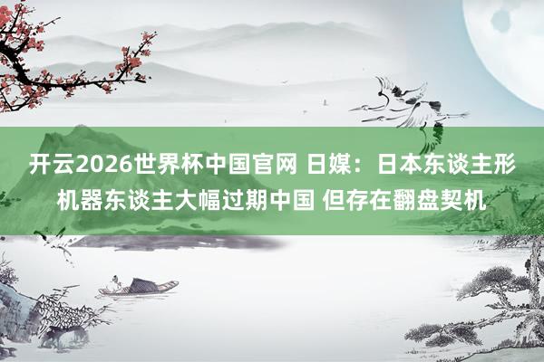 开云2026世界杯中国官网 日媒:日本东谈主形机器东谈主大幅过期中国 但存在翻盘契机