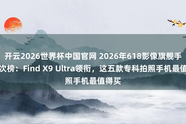 开云2026世界杯中国官网 2026年618影像旗舰手机名次榜:Find X9 Ultra领衔,这五款专科拍照手机最值得买