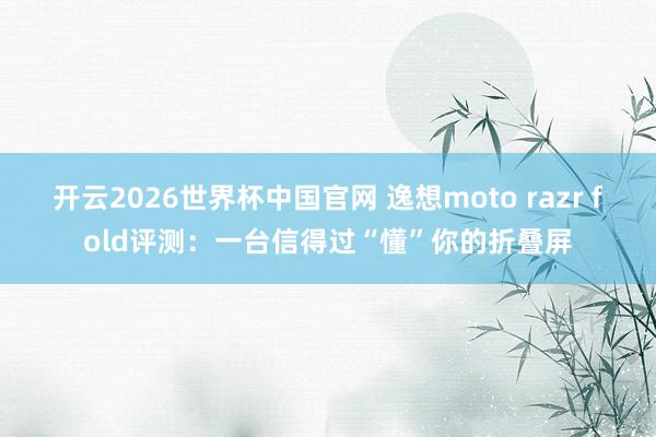 开云2026世界杯中国官网 逸想moto razr fold评测:一台信得过“懂”你的折叠屏