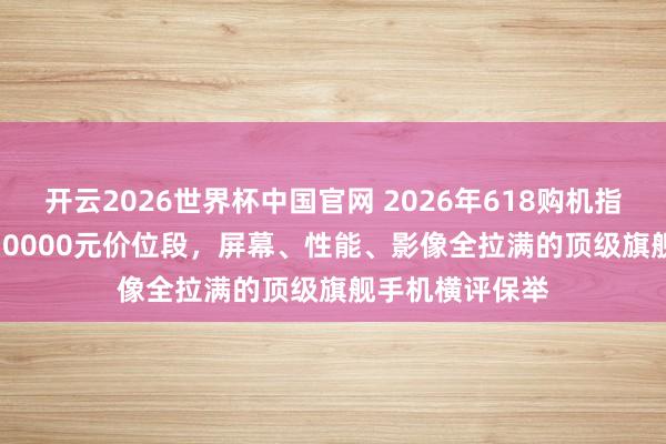 开云2026世界杯中国官网 2026年618购机指南:7000元-10000元价位段,屏幕、性能、影像全拉满的顶级旗舰手机横评保举