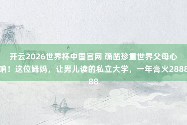 开云2026世界杯中国官网 确凿珍重世界父母心呐!这位姆妈,让男儿读的私立大学,一年膏火2888
