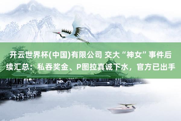 开云世界杯(中国)有限公司 交大“神女”事件后续汇总:私吞奖金、P图拉真诚下水,官方已出手