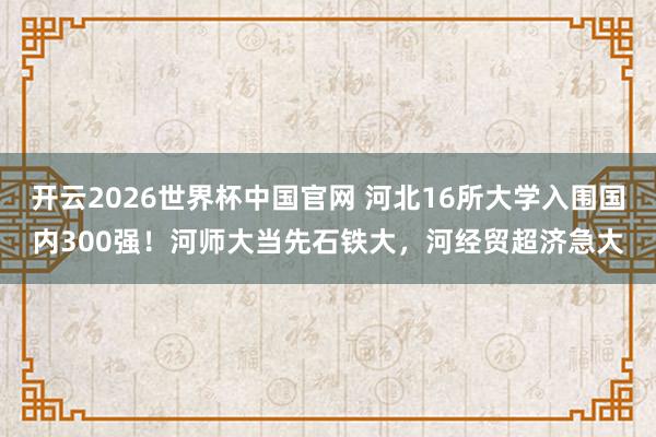 开云2026世界杯中国官网 河北16所大学入围国内300强！河师大当先石铁大，河经贸超济急大