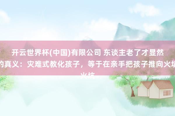 开云世界杯(中国)有限公司 东谈主老了才显然的真义：灾难式教化孩子，等于在亲手把孩子推向火坑