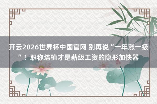 开云2026世界杯中国官网 别再说“一年涨一级”!职称培植才是薪级工资的隐形加快器