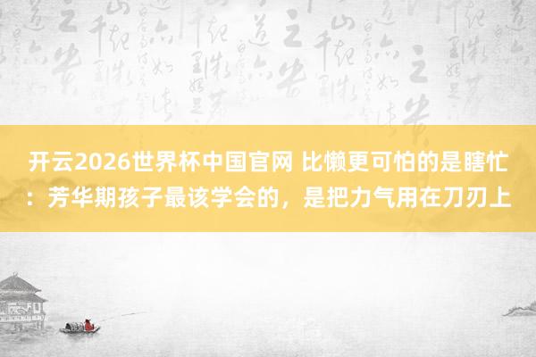 开云2026世界杯中国官网 比懒更可怕的是瞎忙:芳华期孩子最该学会的,是把力气用在刀刃上