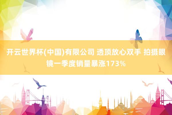 开云世界杯(中国)有限公司 透顶放心双手 拍摄眼镜一季度销量暴涨173%