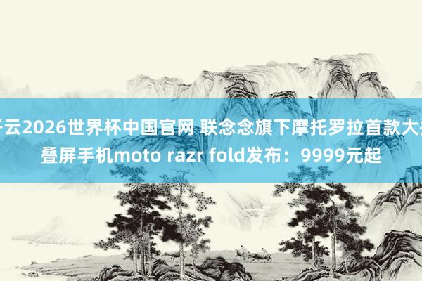 开云2026世界杯中国官网 联念念旗下摩托罗拉首款大折叠屏手机moto razr fold发布:9999元起