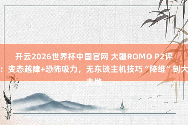 开云2026世界杯中国官网 大疆ROMO P2评测:变态越障+恐怖吸力,无东谈主机技巧“降维”到大地