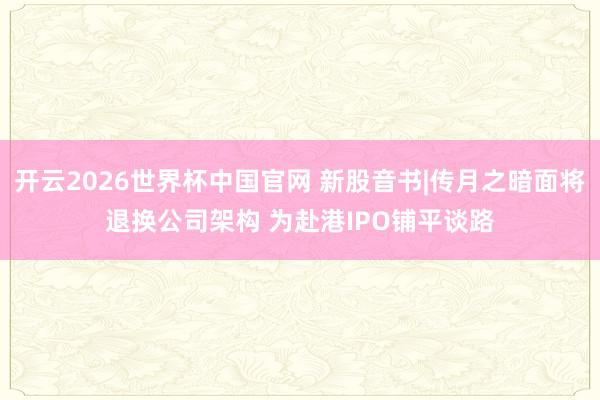 开云2026世界杯中国官网 新股音书|传月之暗面将退换公司架构 为赴港IPO铺平谈路