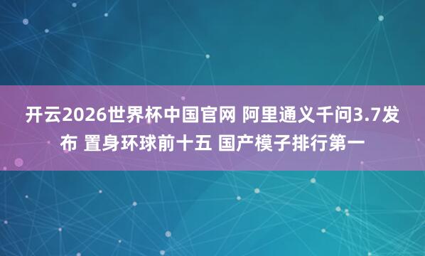 开云2026世界杯中国官网 阿里通义千问3.7发布 置身环球前十五 国产模子排行第一