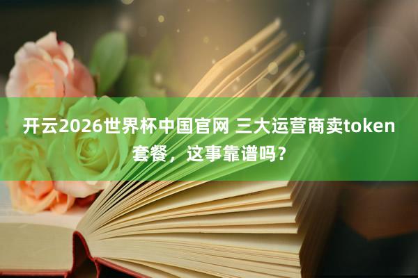 开云2026世界杯中国官网 三大运营商卖token套餐,这事靠谱吗?