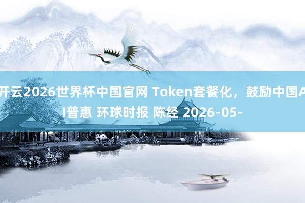 开云2026世界杯中国官网 Token套餐化,鼓励中国AI普惠 环球时报 陈经 2026-05-