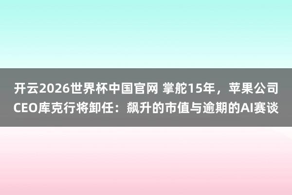 开云2026世界杯中国官网 掌舵15年，苹果公司CEO库克行将卸任：飙升的市值与逾期的AI赛谈