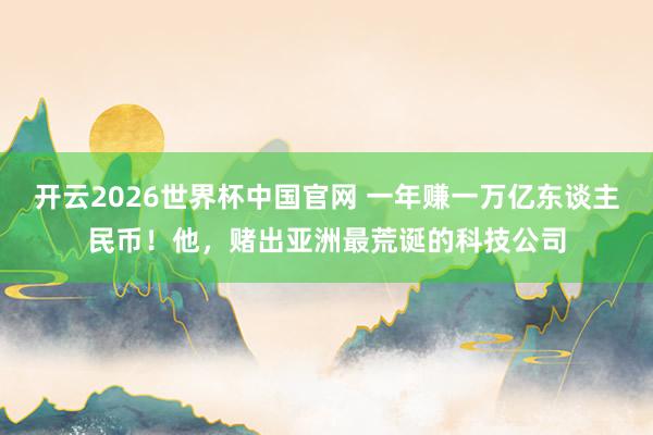 开云2026世界杯中国官网 一年赚一万亿东谈主民币！他，赌出亚洲最荒诞的科技公司