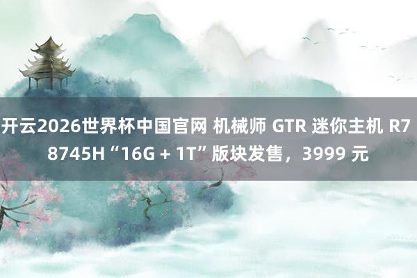 开云2026世界杯中国官网 机械师 GTR 迷你主机 R7 8745H“16G + 1T”版块发售,3999 元
