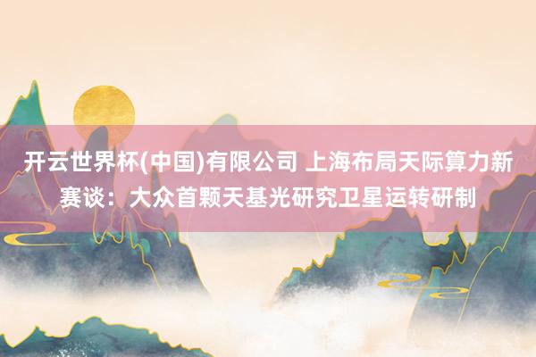 开云世界杯(中国)有限公司 上海布局天际算力新赛谈:大众首颗天基光研究卫星运转研制