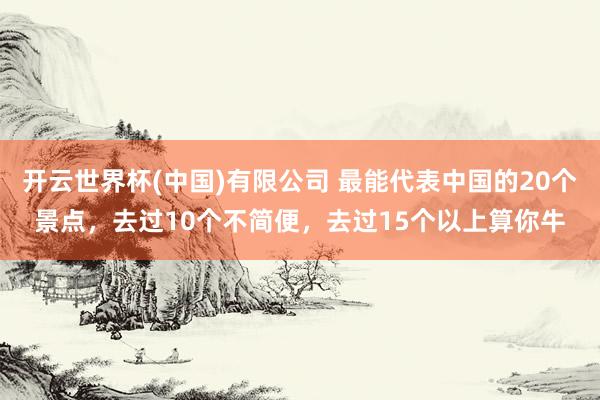 开云世界杯(中国)有限公司 最能代表中国的20个景点,去过10个不简便,去过15个以上算你牛