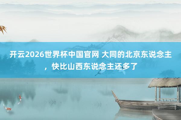 开云2026世界杯中国官网 大同的北京东说念主,快比山西东说念主还多了
