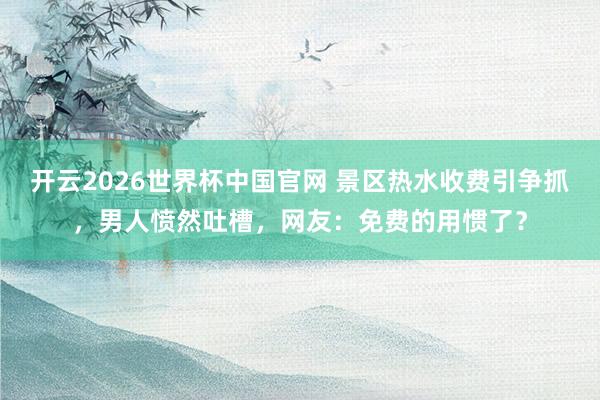 开云2026世界杯中国官网 景区热水收费引争抓,男人愤然吐槽,网友:免费的用惯了?