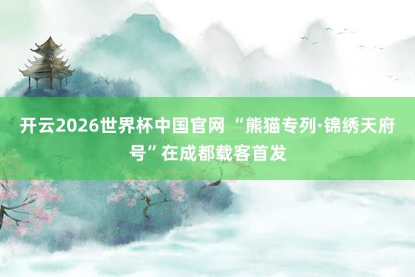 开云2026世界杯中国官网 “熊猫专列·锦绣天府号”在成都载客首发