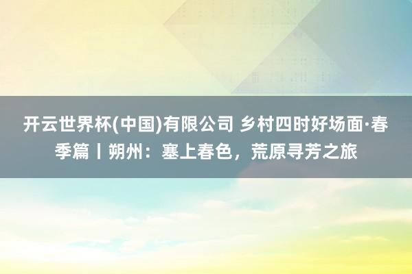 开云世界杯(中国)有限公司 乡村四时好场面·春季篇丨朔州：塞上春色，<a href=