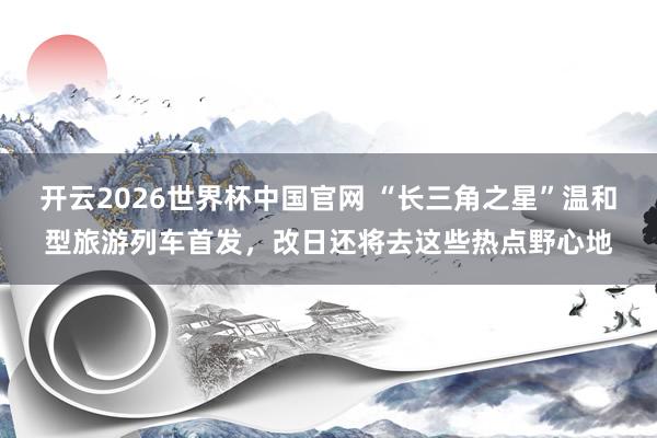 开云2026世界杯中国官网 “长三角之星”温和型旅游列车首发,改日还将去这些热点野心地