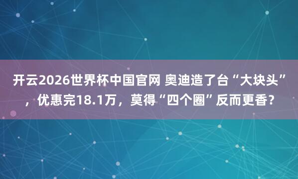 开云2026世界杯中国官网 奥迪造了台“大块头”,优惠完18.1万,莫得“四个圈”反而更香?