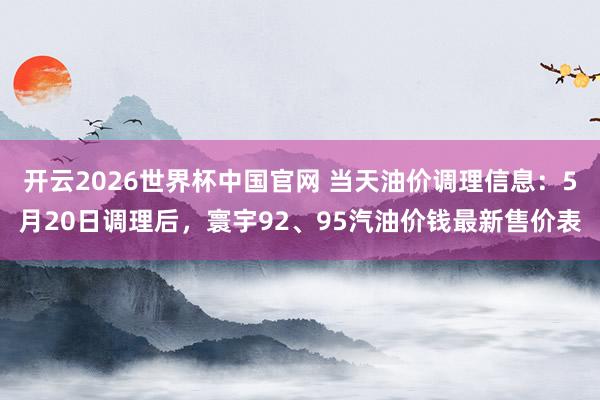 开云2026世界杯中国官网 当天油价调理信息:5月20日调理后,寰宇92、95汽油价钱最新售价表
