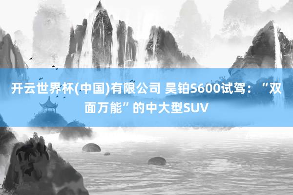开云世界杯(中国)有限公司 昊铂S600试驾：“双面万能”的中大型SUV