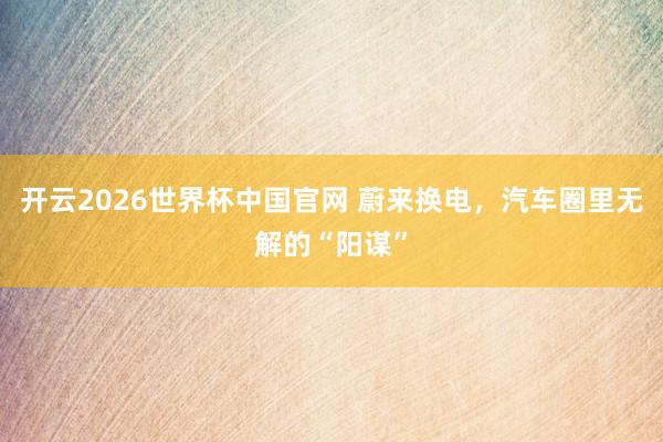 开云2026世界杯中国官网 蔚来换电,汽车圈里无解的“阳谋”