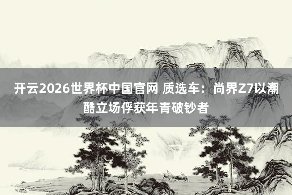 开云2026世界杯中国官网 质选车:尚界Z7以潮酷立场俘获年青破钞者