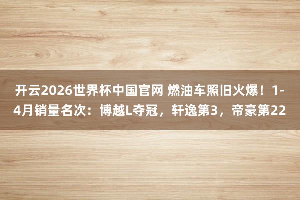 开云2026世界杯中国官网 燃油车照旧火爆!1-4月销量名次:博越L夺冠,轩逸第3,帝豪第22