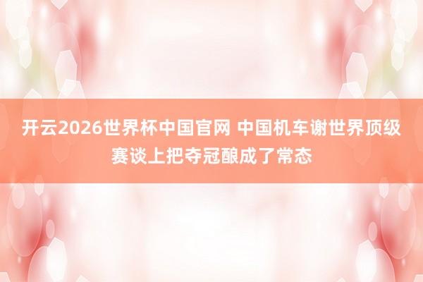 开云2026世界杯中国官网 中国机车谢世界顶级赛谈上把夺冠酿成了常态