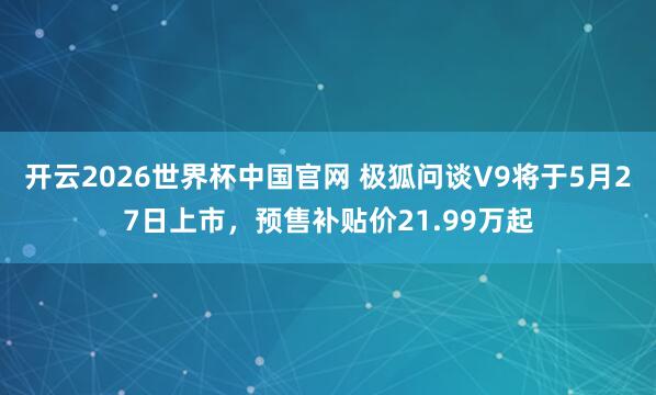 开云2026世界杯中国官网 极狐问谈V9将于5月27日上市，预售补贴价21.99万起