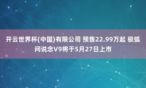 开云世界杯(中国)有限公司 预售22.99万起 极狐问说念V9将于5月27日上市