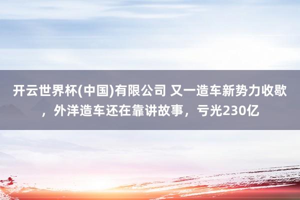 开云世界杯(中国)有限公司 又一造车新势力收歇,外洋造车还在靠讲故事,亏光230亿