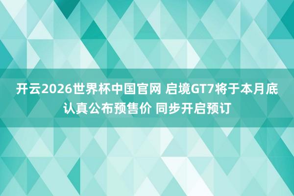 开云2026世界杯中国官网 启境GT7将于本月底认真公布预售价 同步开启预订