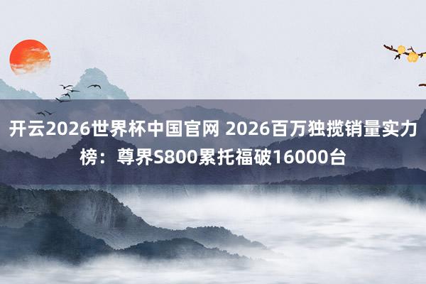 开云2026世界杯中国官网 2026百万独揽销量实力榜:尊界S800累托福破16000台