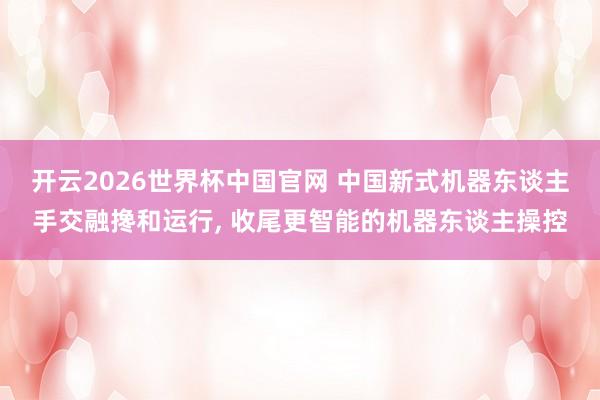 开云2026世界杯中国官网 中国新式机器东谈主手交融搀和运行, 收尾更智能的机器东谈主操控