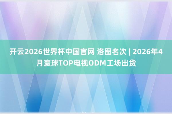 开云2026世界杯中国官网 洛图名次 | 2026年4月寰球TOP电视ODM工场出货