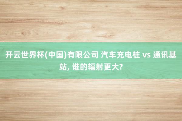 开云世界杯(中国)有限公司 汽车充电桩 vs 通讯基站, 谁的辐射更大?