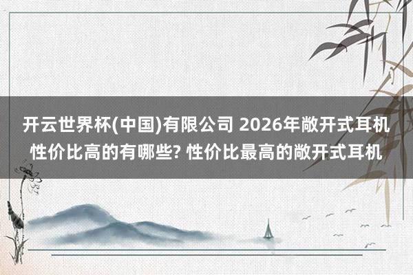 开云世界杯(中国)有限公司 2026年敞开式耳机性价比高的有哪些? 性价比最高的敞开式耳机